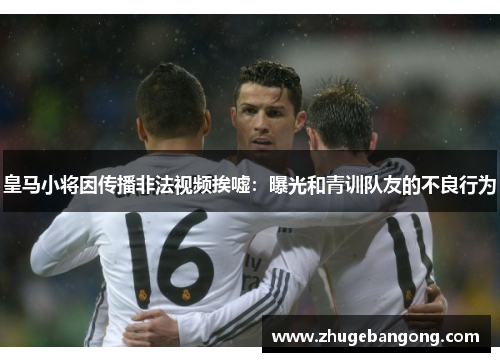皇马小将因传播非法视频挨嘘:曝光和青训队友的不良行为 皇马小将因传播非法视频挨嘘:曝光和青训队友的不良行为