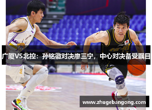 广厦VS北控:孙铭徽对决廖三宁,中心对决备受瞩目 广厦VS北控:孙铭徽对决廖三宁,中心对决备受瞩目